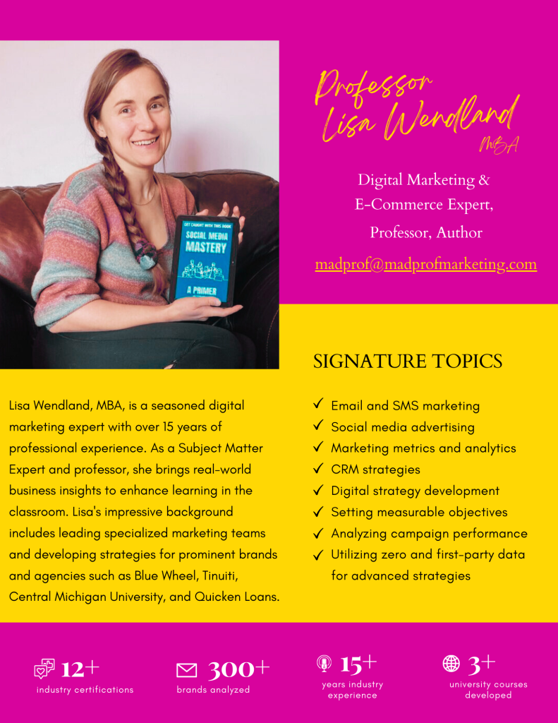 Lisa Wendland, MBA, is a seasoned digital
marketing expert with over 15 years of
professional experience. As a Subject Matter
Expert and professor, she brings real-world
business insights to enhance learning in the
classroom. Lisa's impressive background
includes leading specialized marketing teams
and developing strategies for prominent brands
and agencies such as Blue Wheel, Shark Tank Brands, Tinuiti,
Central Michigan University, and Quicken Loans.