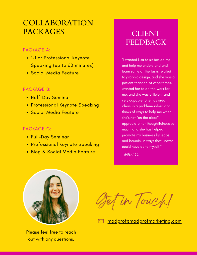 Collaboration packages

Package A:

Professional Keynote Speaking (up to 60 minutes)  
Social Media Feature
Package B:

Half-Day Seminar
Professional Keynote Speaking
Social Media Feature
Package C:

Full-Day Seminar
Professional Keynote Speaking
Blog & Social Media Feature
“I wanted Lisa to sit beside me
and help me understand and
learn some of the tasks related
to graphic design, and she was a
patient teacher. At other times, I
wanted her to do the work for
me, and she was efficient and
very capable. She has great
ideas, is a problem-solver, and
thinks of ways to help me when
she's not "on the clock". I
appreciate her thoughtfulness so
much, and she has helped
promote my business by leaps
and bounds, in ways that I never
could have done myself.”

-Mitzi C.